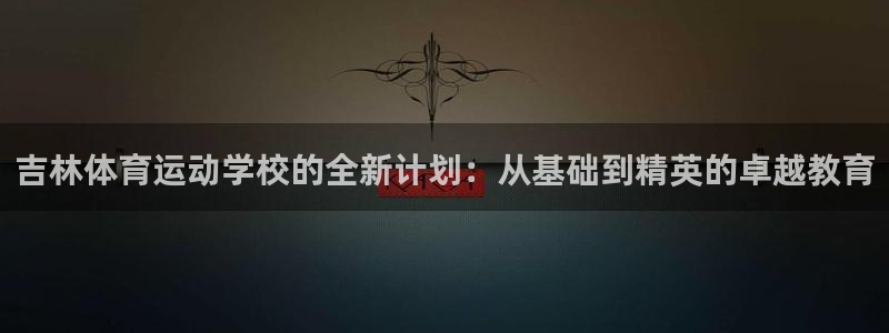 98体育官网：吉林体育运动学校的全新计划：从基础到精英的卓越教育
